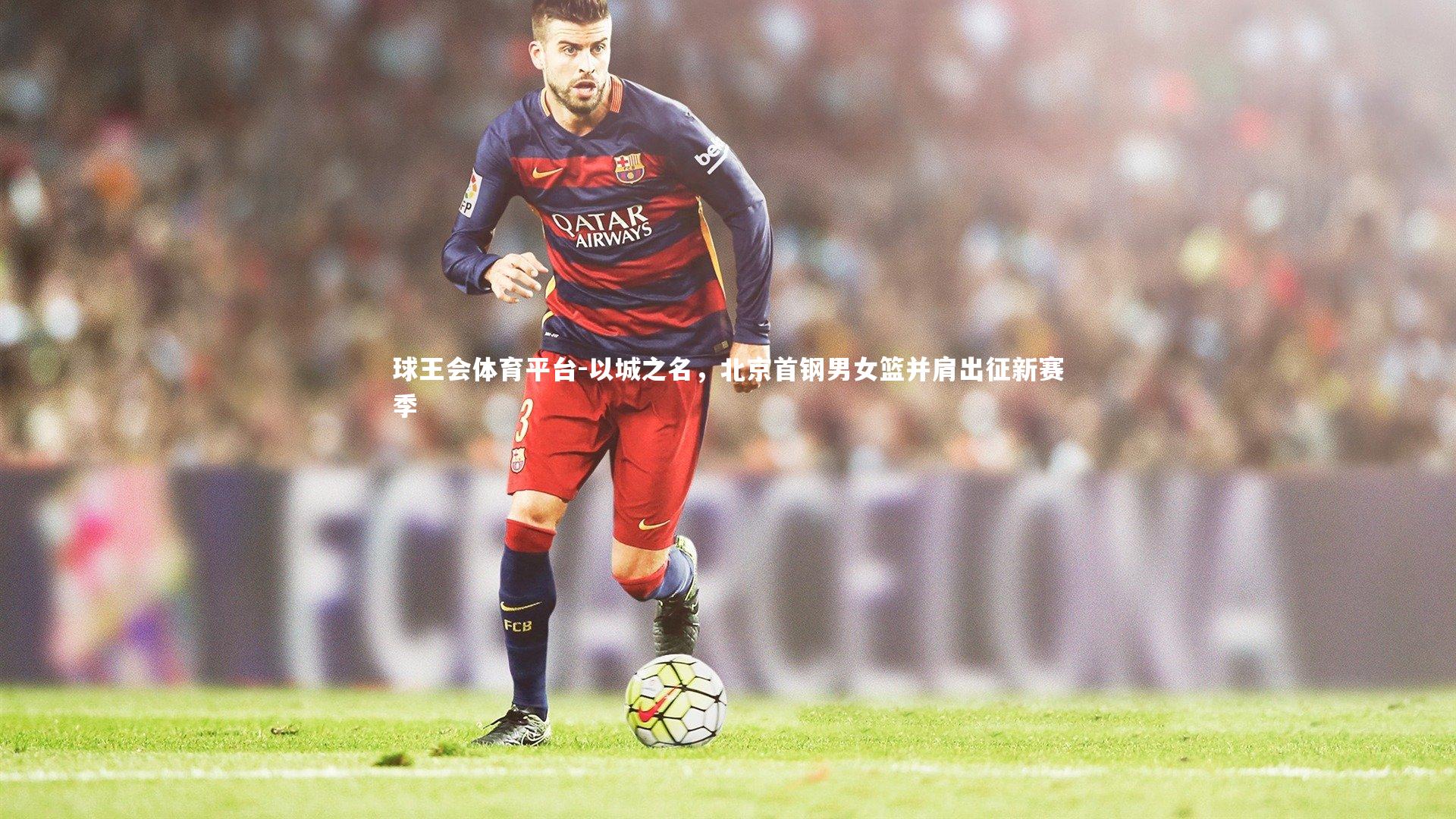 球王会体育平台-以城之名，北京首钢男女篮并肩出征新赛季